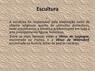 Escultura
•
A escultura foi responsável pela elaboração tanto de
objetos religiosos quanto de utensílios domésticos,
onde encontramos a temática predominante em toda a
arte principalmente figuras femininas,
Entre as mais famosas estão a Vênus de Lespugne,
encontrada na França, e a Vênus de Willendorf,
encontrada na Áustria, feitas de pedras calcárias.
 