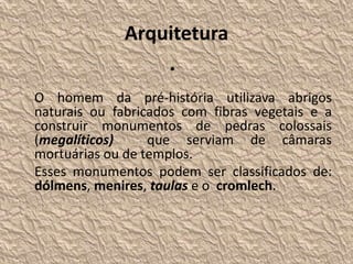 Arquitetura
•
O homem da pré-história utilizava abrigos
naturais ou fabricados com fibras vegetais e a
construir monumentos de pedras colossais
(megalíticos) que serviam de câmaras
mortuárias ou de templos.
Esses monumentos podem ser classificados de:
dólmens, menires, taulas e o cromlech.
 