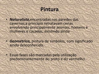 Pintura
• Naturalista,encontradas nas paredes das
cavernas,a princípio retratavam cenas
envolvendo principalmente animais, homens e
mulheres e caçadas, existindo ainda
• Geométrica, pintura de símbolos, com significado
ainda desconhecido.
• Essas fases são marcadas pela utilização
predominantemente do preto e do vermelho.
 