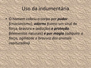 Uso da indumentária
• O homem cobriu o corpo por pudor
(criacionismo), adorno (como um sinal de
força, bravura e sedução) e proteção
(elementos naturais) e por magia (adiquirir a
força, agilidade e bravura dos animais
capiturados).
 