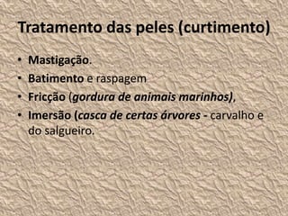 Tratamento das peles (curtimento)
• Mastigação.
• Batimento e raspagem
• Fricção (gordura de animais marinhos),
• Imersão (casca de certas árvores - carvalho e
do salgueiro.
 