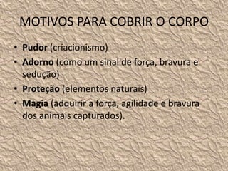 MOTIVOS PARA COBRIR O CORPO
• Pudor (criacionismo)
• Adorno (como um sinal de força, bravura e
sedução)
• Proteção (elementos naturais)
• Magia (adquirir a força, agilidade e bravura
dos animais capturados).
 