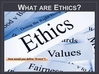 WHAT ARE ETHICS?
Principles of right & wrong which
regulate behavior, resolve conflicts of
interest and promote social harmony
If decision only affects yourself, based
on PRUDENCE (self-interest) rather than
ETHICS: avoid negative consequences
ETHICAL decisions involve possibility of
helping or harming other people
ETHICAL REASONING enables individuals
to overcome self-serving bias
How would you define “ETHICS”?
 