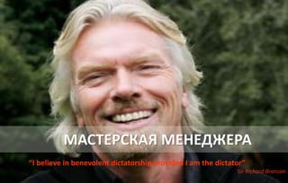 МАСТЕРСКАЯ МЕНЕДЖЕРА
“I believe in benevolent dictatorship provided I am the dictator”
Sir Richard Branson
 