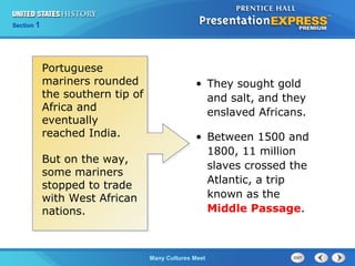 Chapter 25 Section 1
The Cold War Begins
Section 1
Many Cultures Meet
• They sought gold
and salt, and they
enslaved Africans.
• Between 1500 and
1800, 11 million
slaves crossed the
Atlantic, a trip
known as the
Middle Passage.
Portuguese
mariners rounded
the southern tip of
Africa and
eventually
reached India.
But on the way,
some mariners
stopped to trade
with West African
nations.
 