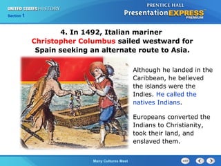 Chapter 25 Section 1
The Cold War Begins
Section 1
Many Cultures Meet
4. In 1492, Italian mariner
Christopher Columbus sailed westward for
Spain seeking an alternate route to Asia.
Although he landed in the
Caribbean, he believed
the islands were the
Indies. He called the
natives Indians.
Europeans converted the
Indians to Christianity,
took their land, and
enslaved them.
 