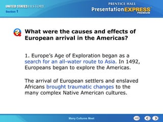 Chapter 25 Section 1
The Cold War Begins
Section 1
Many Cultures Meet
What were the causes and effects of
European arrival in the Americas?
1. Europe’s Age of Exploration began as a
search for an all-water route to Asia. In 1492,
Europeans began to explore the Americas.
The arrival of European settlers and enslaved
Africans brought traumatic changes to the
many complex Native American cultures.
 