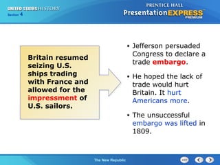 Chapter 25 Section 1
The Cold War Begins
Section 4
The New Republic
• Jefferson persuaded
Congress to declare a
trade embargo.
• He hoped the lack of
trade would hurt
Britain. It hurt
Americans more.
• The unsuccessful
embargo was lifted in
1809.
Britain resumed
seizing U.S.
ships trading
with France and
allowed for the
impressment of
U.S. sailors.
 