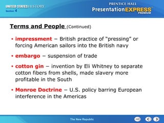 Chapter 25 Section 1
The Cold War Begins
Section 4
The New Republic
Terms and People (Continued)
• impressment − British practice of “pressing” or
forcing American sailors into the British navy
• embargo − suspension of trade
• cotton gin − invention by Eli Whitney to separate
cotton fibers from shells, made slavery more
profitable in the South
• Monroe Doctrine − U.S. policy barring European
interference in the Americas
 