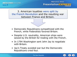 Chapter 25 Section 1
The Cold War Begins
Section 4
The New Republic
3. American loyalties were split by
the French Revolution and the resulting war
between France and Britain.
• Democratic Republicans sympathized with the
French, while Federalists favored Britain.
• Despite U.S. neutrality, American ships were
seized by the British for trading with the French.
• In 1794 Washington sent John Jay to negotiate
with Britain.
• Jay’s Treaty avoided war but the Democratic
Republicans cried foul.
 