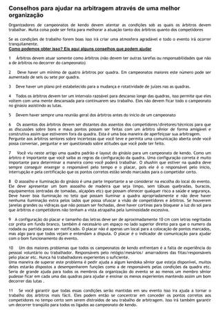 Conselhos para ajudar na arbitragem através de uma melhor
organização
Organizadores de campeonatos de kendo devem atentar as condições sob as quais os árbitros devem
trabalhar. Muita coisa pode ser feita para melhorar a atuação tanto dos árbitros quanto dos competidores
Se as condições de trabalho forem boas isso irá criar uma atmosfera agradável e todo o evento irá ocorrer
tranquilamente.
Como podemos obter isso? Eis aqui alguns conselhos que podem ajudar
1 Árbitros devem atuar somente como árbitros (não devem ter outras tarefas ou responsabilidades que não
a de árbitros no decorrer do campeonato)
2 Deve haver um mínimo de quatro árbitros por quadra. Em campeonatos maiores este número pode ser
aumentado de seis ou sete por quadra.
3 Deve haver um plano pré estabelecido para a mudança e rotatividade de juízes nas as quadras.
4 Todos os árbitros devem ter um intervalo razoável para descanso longe das quadras, isso permite que eles
voltem com uma mente descansada para continuarem seu trabalho. Eles não devem ficar todo o campeonato
no ginásio assistindo as lutas.
5 Devem haver sempre uma reunião geral dos árbitros antes do inicio de um campeonato
6 Os assentos dos árbitros devem ser distantes dos assentos dos competidores/diretores/técnicos para que
as discussões sobre bons e maus pontos possam ser feitas com um árbitro sênior de forma amigável e
construtiva assim que estiverem fora da quadra. Esta é uma boa maneira de aperfeiçoar sua arbitragem.
Pergunte aos árbitros seniores sobre incertezas que você teve e permita uma comunicação aberta onde você
possa conversar, perguntar e ser questionado sobre atitudes que você pode ter feito.
7 Você viu neste artigo uma quadra padrão e layout do ginásio para um campeonato de kendo. Como um
árbitro é importante que você saiba as regras da configuração da quadra. Uma configuração correta é muito
importante para determinar a maneira como você poderá trabalhar. O shushin que estiver na quadra deve
sempre conseguir enxergar o responsável pelo tempo e o placar, pois ele é o responsável pelo inicio,
interrupção e pela certificação que os pontos corretos estão sendo marcados para o competidor certo.
8 O assoalho e iluminação do ginásio é uma parte importante a se considerar na escolha do local do evento.
Ele deve apresentar um bom assoalho de madeira que seja limpo, sem tábuas quebradas, buracos,
equipamentos (entradas de tomadas, alçapões etc) que possam oferecer qualquer risco a saúde e segurança.
Deve haver boa iluminação no teto que possam iluminar a quadra apropriadamente e não deve haver
nenhuma iluminação extra pelos lados que possa ofuscar a visão de competidores e árbitros. Se houverem
janelas grandes ou vidraças que não possam ser fechadas, deve haver cortinas para bloquear a luz do sol para
que árbitros e competidores não tenham a vista atrapalha pela luminosidade excessiva.
9 A configuração do placar e tamanho das letras deve ser de aproximadamente 10 cm com letras negritadas
cor preta em fundo branco, também é necessário um espaço no lado superior direito para que o numero da
rodada ou partida possa ser notificado. O placar não é apenas um local para a colocação de pontos marcados,
mas algo para que todos vejam e entendam a disputa. O placar é o indicador de comunicação para ajudar
com o bom funcionamento do evento.
10 Um dos maiores problemas que todos os campeonatos de kendo enfrentam é a falta de experiência do
pessoal voluntário ou trabalhador. Responsáveis pelo relógio/mesários/ amarradores das fitas/responsáveis
pelo placar etc. Nunca há trabalhadores experientes o suficiente.
Uma maneira de superar este problema é pedir ajuda a algum kendoka sênior que esteja disponível, muitos
deles estarão dispostos a desempenharem funções como a de responsáveis pelas condições da quadra etc.
Seria de grande ajuda para todos os membros da organização do evento se ao menos um membro sênior
pudesse ficar em cada uma das quadras para ajudar e ensinar os menos experientes mantendo assim um bom
decorrer das lutas .
11 Se você garantir que todas essas condições serão mantidas em seu evento isso ira ajuda a tornar o
trabalho dos árbitros mais fácil. Eles podem então se concentrar em conceder os pontos corretos aos
competidores no tempo certo sem serem distraídos de seu trabalho de arbitragem. Isso irá também garantir
um decorrer tranqüilo para todos os ligados ao campeonato de kendo.
 