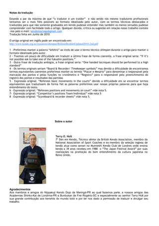 Terry O. Holt
7º Dan em Kendo, Técnico sênior da British Kendo Association, membro da
National Association of Sport Coaches e ex-membro da seleção inglesa de
kendo atua como sensei no Mumieshi Kendo Club de Londres onde ensina
kendo a 39 anos recebeu em 1988 o “The Japan Festival Award” por suas
realizações na promoção do bom entendimento da cultura japonesa no
Reino Unido.
Notas da tradução
Estando a par da máxima de que “o tradutor é um traidor” e não sendo nós mesmo tradutores profissionais
tentamos ser o mais fiéis possíveis ao formato idealizado pelo autor, com os termos técnicos destacados e
traduzidos para que não somente graduados em kendo pudesse entender mas também os menos versados pudesse
compreender com facilidade todo o artigo. Qualquer dúvida, crítica ou sugestão em relação nosso trabalho contate
-nos pelo e-mail: kendomaringa@gmail.com
Tradução feita em Junho de 2010
O artigo original em inglês pode ser encontrado em:
http://www.kendo.org.nz/resources/shimpan/RefereeBookletUpdated2010-2nd.pdf
1 – Preferimos manter a palavra “árbitro” ao invés de usar o termo técnico shimpan durante o artigo para manter o
formato idealizado pelo autor.
2 - Tivemos um pouco de dificuldade em traduzir a última frase de forma coerente, a frase original seria: “If it’s
not possible ask to take one of the fukushin positions.”
3 – Outra frase de tradução ambigüa, a frase original seria: “One handed tecniques should be performed to a high
standard”
4 – Os termos originais seriam “Board & Recorder/ Timekeeper symbols” mas devido a dificuldade de encontramos
termos equivalentes coerentes preferimos manter os termos “Placar e Mesário” para denominar o responsável pela
marcação dos pontos e pelas funções no cronômetro e “Registro” para o responsável pelo preenchimento do
registro dos pontos e resultados das partidas
5 – Expressão original: “Referees basic movements in the courts” devido a dificuldade em se encontrar termos
equivalentes que traduzissem de forma fiel as palavras preferimos usar nossas próprias palavras para que haja
entendimento do texto.
6 – Expressão original: “Referees positions and movements on court” vide nota 5.
7- Expressão original: “Competitor’s positions Team/Individual” vide nota 5
8 – Expressão original: “Scoreboard & recorder sheets” vide nota 5.
Sobre o autor
Agradecimentos
Aos membros e amigos do Nippakuji Kendo Dojo de Maringá-PR ao qual fazemos parte, a nossos amigos das
Academias Shinko-Kai de Londrina-PR e Bunbukan de Frei Rogério-SC e especialmente ao senhor Terry Holt por
sua grande contribuição aos kenshiis do mundo todo e por ter nos dado a permissão de traduzir e divulgar seu
trabalho.
 
