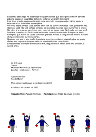Sr. T.O. Holt
Sensei
Mumeishi Kendo Club International
Londres – Melbourne – Tel-Aviv
Agradecimentos
Kendo World
Pela primeira publicação e montagem em 2006
Atualizado em Janeiro de 2010
Tradução: Helton Augusto Piotrowski Revisão: Lucas Trazzi de Arruda Mendes
Eu escrevi este artigo na esperança de ajudar aqueles que estão pensando em dar este
próximo passo em sua prática do kendo, se tornar um arbitro (shimpan).
Este é um grande passo que também pode ser muito recompensador. Irá lhe ajudar a
entender ainda mais sobre esse esporte.
No início desta jornada você achará difícil ver os pontos marcados. Eles pareceram tão
rápidos e você não terá certeza se todos os requisitos do golpe estão cumprindo o critério.
No inicio é o mesmo para todos nós, mas vai se tornar mais fácil cada vez que você
bandeirar uma disputa. Participar de seminários para árbitros também é de grande ajuda.
Eu espero que muitos de vocês se tornem grandes árbitros e cheguem até mesmo a serem
shimpans nacionais ou internacionais.
Qualquer que seja o seu nível é importante aprender o máximo possível sobre as regras
oficiais e os regulamentos para melhorar suas habilidades como árbitro.
Eu recomendo a compra do manual da FIK, Regulations of Kendo Shiai and Shinpan, o
quanto antes.
 