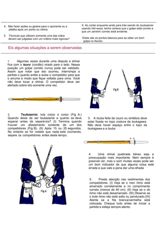 1. Algumas vezes durante uma disputa a shinai
fica com o tsuru (cordão) virado para o lado. Nessa
posição um golpe correto nunca pode ser validado.
Assim que notar que isto ocorreu, interrompa a
partida o quanto antes e avise o competidor para que
o arrume a modo que fique voltado para cima. Você
não deve tocar a shinai. O competidor deve ser
alertado sobre isto somente uma vez.
Eis algumas situações a serem observadas
4. Não fazer ações ou gestos para o oponente ou a
platéia após um ponto ou vitória.
5. Técnicas que utilizam somente uma das mãos
devem ser julgadas com um critério mais rigoroso³
6. Ao cortar enquanto anda para trás saindo do tsubazeriai
usando hiki-waza, tenha certeza que o golpe está correto e
que um zanshin correto está evidente.
Estes são os pontos básicos para se obter um bom
golpe no Kendo.
2. Tsubazeriai, luta corpo a corpo (Fig A.)
Quando deixa de ser tsubazeriai e quanto se deve
esperar antes de separá-los? (I) Termina quando
houver um afastamento evidente de um dos
competidores (Fig B). (II) Após 15 ou 20 segundos.
No entanto se for notado que nada está ocorrendo,
separe os competidores antes deste tempo.
4. Uma shinai quebrada talvez seja a
preocupação mais importante. Nem sempre é
possível ver, mas o som muitas vezes pode ser
um bom indicador de que alguma coisa está
errada e que vale a pena dar uma olhada
3. A tsuba feita de couro ou sintética deve
estar fixada no topo costura da tsukagawa.
Não deve haver espaço entre o topo da
tsukagawa e a tsuba.
5. Preste atenção nas vestimentas dos
competidores. (I) Veja se o men himo está
amarrado corretamente e no comprimento
correto (menos de 40 cm). (II) Veja se o do
himo não está desamarrado. (III) Observe se
o kote himo não está solto ou pendurado.(IV)
Atente se a fita branca/vermelha está
colocada. Cheque tudo antes de iniciar a
partida e esteja sempre atento.
 