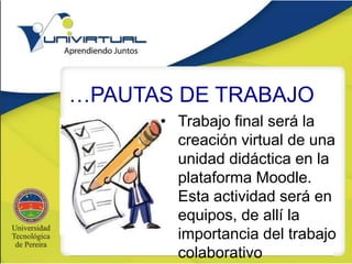 …PAUTAS DE TRABAJO
• Trabajo final será la
creación virtual de una
unidad didáctica en la
plataforma Moodle.
Esta actividad será en
equipos, de allí la
importancia del trabajo
colaborativo
 