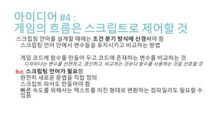 아이디어 #4 :
게임의 흐름은 스크립트로 제어할 것
스크립팅 언어를 설계할 때에는 조건 분기 방식에 신경써야 함
스크립팅 언어 안에서 변수들을 유지시키고 비교하는 방법
게임 코드에 함수를 만들어 두고 코드에 존재하는 변수를 비교하는 것
디자이너는 변수를 선언하고, 갱신하고, 비교하는 것보다 함수를 사용하는 것을 선호할 것
But, 스크립팅 언어가 필요함
완전히 새로운 문법을 직접 정의
스크립트 파서도 만들어야 함
빠른 속도를 위해서는 텍스트를 이진 형태로 변환하는 컴파일러도 필요할 수
있음
 
