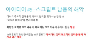 아이디어 #5 : 스크립트 남용의 해악
데이터 주도적 설계론의 애초의 원칙을 잊어서는 안 됨!!!
“로직과 데이터”를 분리해야 함
복잡한 로직은 코드 내부에, 데이터는 코드 외부에 두어야 함을 명심
스크립트가 위험한 이유는 스크립트가 데이터의 성격과 로직의 성격을 함께 가
지고 있기 때문
 