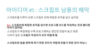 아이디어 #5 : 스크립트 남용의 해악
스크립트를 다루다 보면 스크립트 안에 복잡한 로직을 넣고 싶어짐
But, 스크립트에 복잡한 로직을 넣으면 프로그램 코드를 작성하는 것과 별다른
차이가 없어짐
스크립트가 복잡해질 수록 프로그래머는 엔진만 만들어 놓고 외면
나머지 일은 스크립트 작성자가 모두 떠맡게 됨
스크립트란 일을 편하게 하기 위한 것이지 어렵게 만들기 위한 것이 아님!!!
 