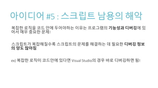 아이디어 #5 : 스크립트 남용의 해악
복잡한 로직을 코드 안에 두어야하는 이유는 프로그램의 기능성과 디버깅에 있
어서 매우 중요한 문제!
스크립트가 복잡해질수록 스크립트의 문제를 해결하는 데 필요한 디버깅 정보
의 양도 많아짐
ex) 복잡한 로직이 코드안에 있다면 Visual Studio의 경우 바로 디버깅하면 됨!
 