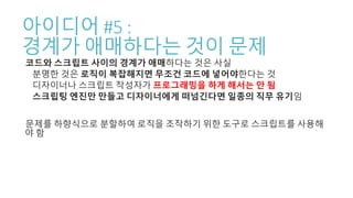 아이디어 #5 :
경계가 애매하다는 것이 문제
코드와 스크립트 사이의 경계가 애매하다는 것은 사실
분명한 것은 로직이 복잡해지면 무조건 코드에 넣어야한다는 것
디자이너나 스크립트 작성자가 프로그래밍을 하게 해서는 안 됨
스크립팅 엔진만 만들고 디자이너에게 떠넘긴다면 일종의 직무 유기임
문제를 하향식으로 분할하여 로직을 조작하기 위한 도구로 스크립트를 사용해
야 함
 