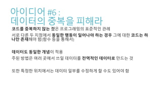 아이디어 #6 :
데이터의 중복을 피해라
코드를 중복하지 않는 것은 프로그래밍의 표준적인 관례
서로 다른 두 지점에서 동일한 행동이 일어나야 하는 경우 그에 대한 코드는 하
나만 존재해야 함(함수 등을 통해서)
데이터도 동일한 개념이 적용
주된 방법은 여러 곳에서 쓰일 데이터를 전역적인 데이터로 만드는 것
또한 특정한 위치에서는 데이터 일부를 수정하게 할 수도 있어야 함
 