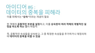 아이디어 #6 :
데이터의 중복을 피해라
이를 위해서는 “상속”이라는 개념이 필요
한 객체의 공통적인 부분을 설정하고, 이를 상속받아 여러 객체의 개별적인 설
정을 하도록 하는 것이 바람직
즉, 공통적인 속성들을 상속받고, 그 중 특정한 속성들을 추가하거나 재정의하
여 데이터의 중복을 피할 수 있음
 