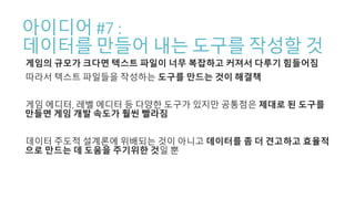 아이디어 #7 :
데이터를 만들어 내는 도구를 작성할 것
게임의 규모가 크다면 텍스트 파일이 너무 복잡하고 커져서 다루기 힘들어짐
따라서 텍스트 파일들을 작성하는 도구를 만드는 것이 해결책
게임 에디터, 레벨 에디터 등 다양한 도구가 있지만 공통점은 제대로 된 도구를
만들면 게임 개발 속도가 훨씬 빨라짐
데이터 주도적 설계론에 위배되는 것이 아니고 데이터를 좀 더 견고하고 효율적
으로 만드는 데 도움을 주기위한 것일 뿐
 