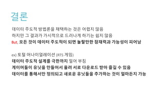 결론
데이터 주도적 방법론을 채택하는 것은 어렵지 않음
하지만 그 결과가 가시적으로 드러나게 하기는 쉽지 않음
But, 모든 것이 데이터 주도적이 되면 놀랄만한 잠재력과 가능성이 피어남
ex) 토털 어나이얼레이션 (RTS 게임)
데이터 주도적 설계를 극한까지 밀어 부침
게이머들이 유닛을 만들어서 올려 서로 다운로드 받아 즐길 수 있음
데이터를 통해서만 정의되고 새로운 유닛들을 추가하는 것이 얼마든지 가능
 