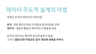 데이터 주도적 설계의 마법
게임은 로직과 데이터로 이루어짐
로직 : 게임 엔진의 핵심 규칙들과 알고리즘을 규정
데이터 : 내용과 행동의 세부적인 사항들을 제공
로직과 데이터는 떨어져 있으면 쓸모가 없음
그러나 결합 되면 마법과도 같이 게임에 생명을 부여함
 