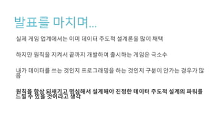 발표를 마치며…
실제 게임 업계에서는 이미 데이터 주도적 설계론을 많이 채택
하지만 원칙을 지켜서 끝까지 개발하여 출시하는 게임은 극소수
내가 데이터를 쓰는 것인지 프로그래밍을 하는 것인지 구분이 안가는 경우가 많
음
원칙을 항상 되새기고 명심해서 설계해야 진정한 데이터 주도적 설계의 파워를
느낄 수 있을 것이라고 생각
 