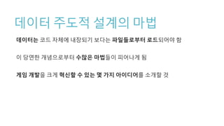 데이터 주도적 설계의 마법
데이터는 코드 자체에 내장되기 보다는 파일들로부터 로드되어야 함
이 당연한 개념으로부터 수많은 마법들이 피어나게 됨
게임 개발을 크게 혁신할 수 있는 몇 가지 아이디어를 소개할 것
 