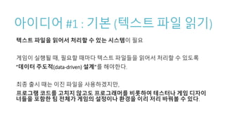 아이디어 #1 : 기본 (텍스트 파일 읽기)
텍스트 파일을 읽어서 처리할 수 있는 시스템이 필요
게임이 실행될 때, 필요할 때마다 텍스트 파일들을 읽어서 처리할 수 있도록
“데이터 주도적(data-driven) 설계”를 해야한다.
최종 출시 때는 이진 파일을 사용하겠지만,
프로그램 코드를 고치지 않고도 프로그래머를 비롯하여 테스터나 게임 디자이
너들을 포함한 팀 전체가 게임의 설정이나 환경을 이리 저리 바꿔볼 수 있다.
 