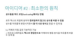 아이디어 #2 : 최소한의 원칙
상수들을 하드 코딩(hard-coding)해서는 안됨
모두 텍스트 파일에 넣어야 컴파일하지 않고도 상수를 바꿀 수 있음
상수를 자유롭게 변경시키면서 좀 더 나은 방식을 찾을 수 있게 됨
Ex) 카메라 이동 같은 기본적인 기능
-> 비프로그래머들도 텍스트 편집만으로 카메라의 행동 방식을 자유롭게 바꿀
수 있게 됨
 