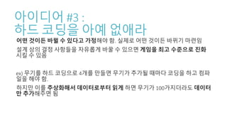 아이디어 #3 :
하드 코딩을 아예 없애라
어떤 것이든 바뀔 수 있다고 가정해야 함. 실제로 어떤 것이든 바뀌기 마련임
설계 상의 결정 사항들을 자유롭게 바꿀 수 있으면 게임을 최고 수준으로 진화
시킬 수 있음
ex) 무기를 하드 코딩으로 4개를 만들면 무기가 추가될 때마다 코딩을 하고 컴파
일을 해야 함.
하지만 이를 추상화해서 데이터로부터 읽게 하면 무기가 100가지더라도 데이터
만 추가해주면 됨
 