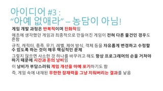 아이디어 #3 :
“아예 없애라” – 농담이 아님!
게임 개발 과정은 반복적이며 진화적임
애초에 생각했던 게임과 최종적으로 만들어진 게임이 전혀 다른 물건인 경우도
흔함
규칙, 캐릭터, 종족, 무기, 레벨, 제어 방식, 객체 등을 자유롭게 변경하고 수정할
수 있도록 하는 것이 매우 핵심적인 문제
그렇지 않으면 사소한 것 하나를 바꾸려고 해도 항상 프로그래머의 손을 거쳐야
하기 때문에 시간과 돈의 낭비임
이 낭비가 부담스러워 게임 개선을 아예 포기하기도 함
즉, 게임 속에 내재된 무한한 잠재력을 그냥 지워버리는 결과를 낳음
 