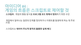 아이디어 #4 :
게임의 흐름은 스크립트로 제어할 것
스크립트 : 게임의 행동 방식을 프로그램 코드 밖에서 정의하기 위한 수단
게임에서 일어나는 일련의 단계를 정의하거나 이벤트를 발생하게 하는 데 주로
쓰임
스크립트는 데이터 주도적 원칙의 훌륭한 실제 예임
 