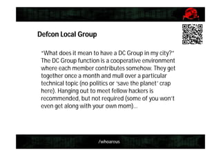 /whoareus
Defcon Local Group
“What does it mean to have a DC Group in my city?”
The DC Group function is a cooperative environment
where each member contributes somehow. They get
together once a month and mull over a particular
technical topic (no politics or ‘save the planet’ crap
here). Hanging out to meet fellow hackers is
recommended, but not required (some of you won’t
even get along with your own mom)…
 