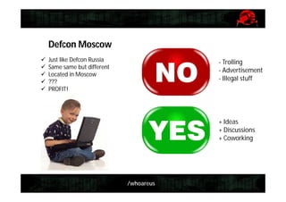 /whoareus
Defcon Moscow
 Just like Defcon Russia
 Same same but different
 Located in Moscow
 ???
 PROFIT!
- Trolling
- Advertisement
- Illegal stuff
+ Ideas
+ Discussions
+ Coworking
 