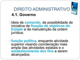 DIREITO ADMINISTRATIVO
4.1. Governo
ideia de comando, de possibilidade de
iniciativa de fixação de objetivos do
Estado e da manutenção da ordem
jurídica;
função política, enquanto atividade
superior visando coordenação mais
ampla das atividades estatais e o
estabelecimento dos fins a serem
alcançados;
 