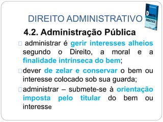 DIREITO ADMINISTRATIVO
4.2. Administração Pública
administrar é gerir interesses alheios
segundo o Direito, a moral e a
finalidade intrínseca do bem;
dever de zelar e conservar o bem ou
interesse colocado sob sua guarda;
administrar – submete-se à orientação
imposta pelo titular do bem ou
interesse
 