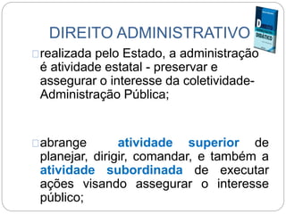 DIREITO ADMINISTRATIVO
realizada pelo Estado, a administração
é atividade estatal - preservar e
assegurar o interesse da coletividade-
Administração Pública;
abrange atividade superior de
planejar, dirigir, comandar, e também a
atividade subordinada de executar
ações visando assegurar o interesse
público;
 
