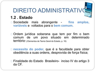 DIREITO ADMINISTRATIVO
1.2 . Estado
Sociedade mais abrangente - fins amplos,
variáveis e voltados para o bem comum.
Ordem jurídica soberana que tem por fim o bem
comum de um povo situado em determinado
território”.( Elementos de Teoria Geral do Estado, p. 16)
necessita do poder, que é a faculdade para obter
obediência a suas ordens, desprovida de força física;
Finalidade do Estado Brasileiro- inciso IV do artigo 3
da CF.
 