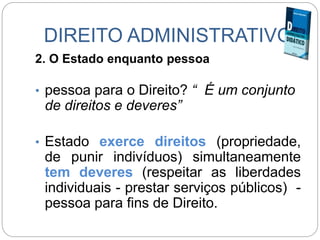 DIREITO ADMINISTRATIVO
2. O Estado enquanto pessoa
• pessoa para o Direito? “ É um conjunto
de direitos e deveres”
• Estado exerce direitos (propriedade,
de punir indivíduos) simultaneamente
tem deveres (respeitar as liberdades
individuais - prestar serviços públicos) -
pessoa para fins de Direito.
 