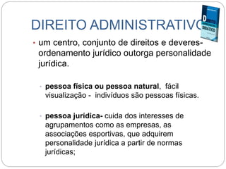 DIREITO ADMINISTRATIVO
• um centro, conjunto de direitos e deveres-
ordenamento jurídico outorga personalidade
jurídica.
• pessoa física ou pessoa natural, fácil
visualização - indivíduos são pessoas físicas.
• pessoa jurídica- cuida dos interesses de
agrupamentos como as empresas, as
associações esportivas, que adquirem
personalidade jurídica a partir de normas
jurídicas;
 