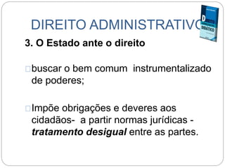 DIREITO ADMINISTRATIVO
3. O Estado ante o direito
buscar o bem comum instrumentalizado
de poderes;
Impõe obrigações e deveres aos
cidadãos- a partir normas jurídicas -
tratamento desigual entre as partes.
 