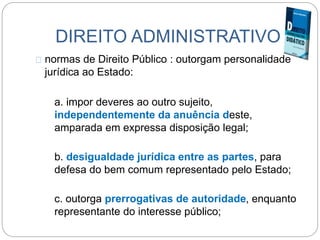 DIREITO ADMINISTRATIVO
normas de Direito Público : outorgam personalidade
jurídica ao Estado:
a. impor deveres ao outro sujeito,
independentemente da anuência deste,
amparada em expressa disposição legal;
b. desigualdade jurídica entre as partes, para
defesa do bem comum representado pelo Estado;
c. outorga prerrogativas de autoridade, enquanto
representante do interesse público;
 