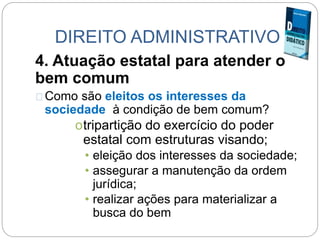 DIREITO ADMINISTRATIVO
4. Atuação estatal para atender o
bem comum
Como são eleitos os interesses da
sociedade à condição de bem comum?
otripartição do exercício do poder
estatal com estruturas visando;
• eleição dos interesses da sociedade;
• assegurar a manutenção da ordem
jurídica;
• realizar ações para materializar a
busca do bem
 