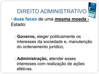 DIREITO ADMINISTRATIVO
• duas faces de uma mesma moeda -
Estado:
Governo, eleger politicamente os
interesses da sociedade e, manutenção
do ordenamento jurídico;
Administração, atender esses
interesses com realização de ações
efetivas.
 