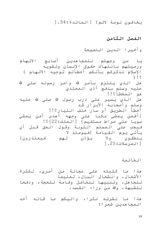 19
‫الئم‬ ‫لومة‬ ‫يخافون‬}[‫المائدة‬:54].
‫الثامن‬ ‫الفصل‬
‫النصيحة‬ ‫الدين‬ ‫وأخيرا‬
‫االتهام‬ ‫أصابع‬ ‫للمجاهدين‬ ‫وجهتم‬ ‫من‬ ‫يا‬
‫حقوق‬ ‫بانتهاك‬ ‫ورميتهم‬‫وتشويه‬ ‫اإلنسان‬
‫االتهام‬ ‫توجيه‬ ‫أخطأتم‬ ‫بأنكم‬ ‫نذكركم‬ ‫اإلسالم‬(
)!!
‫هللا‬ ‫صلى‬ ‫رسوله‬ ‫وامر‬ ‫هللا‬ ‫بأمر‬ ‫يلتزم‬ ‫الذي‬ ‫هل‬
‫المعتدي‬ ‫أذى‬ ‫بدفع‬ ‫وسلم‬ ‫عليه‬
‫المخطأ؟‬ ‫هو‬!!
‫عليه‬ ‫هللا‬ ‫صلى‬ ‫هللا‬ ‫رسول‬ ‫درب‬ ‫على‬ ‫يسير‬ ‫الذي‬ ‫هل‬
‫قد‬ ‫األبرار‬ ‫وأصحابه‬ ‫وسلم‬
‫التيار؟‬ ‫خلف‬ ‫سار‬ ‫أو‬ ‫الطريق‬ ‫أخطأ‬!!
{‫ي‬ ‫أفمن‬‫يمشي‬ ‫أمن‬ ‫أهدى‬ ‫وجهه‬ ‫على‬ ‫مكبا‬ ‫مشي‬
‫مستقيم‬ ‫صراط‬ ‫على‬ ‫سويا‬}[‫الملك‬:11]‫؟‬!
‫أن‬ ‫قبل‬ ‫الحق‬ ‫وقول‬ ‫التوبة‬ ‫المسلم‬ ‫على‬ ‫فيجب‬
‫القيامة‬ ‫يوم‬ ‫يأتي‬{‫ال‬ ‫فيومئذ‬
‫فيعتذرون‬ ‫لهم‬ ‫يؤذن‬ ‫وال‬ ‫ينطقون‬}
[‫المرسالت‬:15].
‫الخاتمة‬
‫لكثرة‬ ،‫أمري‬ ‫من‬ ‫عجالة‬ ‫على‬ ‫كتبته‬ ‫ما‬ ‫هذا‬
‫تعل‬ ،‫البال‬ ‫وانشغال‬ ،‫األشغال‬‫يما‬
‫ودفعا‬ ،‫للحجة‬ ‫وقامة‬ ‫للغافل‬ ‫وتنبيها‬ ،‫للجاهل‬
‫القصد‬ ‫وراء‬ ‫من‬ ‫وهللا‬ ،‫للشبهة‬.
‫أحد‬ ‫قاله‬ ‫ما‬ ‫واليكم‬ ،‫نثرا‬ ‫نشرته‬ ‫ما‬ ‫هذا‬
‫شعرا‬ ‫المجاهدين‬:
 