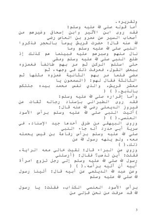 3
‫وتقريره‬.
‫وسلم‬ ‫عليه‬ ‫هللا‬ ‫صلى‬ ‫قوله‬ ‫أما‬:
‫من‬ ‫وغيرهم‬ ‫إسحاق‬ ‫وابن‬ ‫األثير‬ ‫ابن‬ ‫روى‬ ‫فقد‬
‫العاص‬ ‫بن‬ ‫عمرو‬ ‫عن‬ ‫السير‬ ‫أصحاب‬‫رضي‬
‫قال‬ ‫عنه‬ ‫هللا‬:‫فذكروا‬ ‫بالحجر‬ ً‫ا‬‫يوم‬ ‫قريش‬ ‫حضرت‬
‫وما‬ ‫وسلم‬ ‫عليه‬ ‫هللا‬ ‫صلى‬ ‫النبي‬
‫إذ‬ ‫كذلك‬ ‫هم‬ ‫فبينما‬ ‫عليه‬ ‫وصبرهم‬ ‫منهم‬ ‫نال‬
‫ومشى‬ ‫وسلم‬ ‫عليه‬ ‫هللا‬ ‫صلى‬ ‫النبي‬ ‫طلع‬
‫فغمزوه‬ ً‫ا‬‫طائف‬ ‫بهم‬ ‫مر‬ ‫ثم‬ ‫الركن‬ ‫استلم‬ ‫حتى‬
‫ثم‬ ،‫وجهه‬ ‫في‬ ‫ذلك‬ ‫فعرفت‬ ،‫القول‬ ‫ببعض‬
‫مث‬ ‫غمزوه‬ ‫الثانية‬ ‫بهم‬ ‫مر‬ ‫فلما‬ ‫مضى‬‫ثم‬ ‫لها‬
‫لهم‬ ‫فقال‬ ‫الثالثة‬( :‫يا‬ ‫اتسمعون‬
‫جئتكم‬ ‫بيده‬ ‫محمد‬ ‫نفس‬ ‫والذي‬ ،‫قريش‬ ‫معشر‬
‫بالذبح‬) ( ).
‫وسلم‬ ‫عليه‬ ‫هللا‬ ‫صلى‬ ‫إقراره‬ ‫وأما‬:
‫عن‬ ‫ثقات‬ ‫رجاله‬ ‫بإسناد‬ ‫الطبراني‬ ‫روى‬ ‫فقد‬
‫قال‬ ‫عنه‬ ‫هللا‬ ‫رضي‬ ‫الديملى‬ ‫فيروز‬:
(‫األسود‬ ‫برأس‬ ‫وسلم‬ ‫عليه‬ ‫هللا‬ ‫صلى‬ ‫النبي‬ ‫أتيت‬
‫العنسي‬) ( ).
‫البيهق‬ ‫وروى‬‫في‬ ،‫اإلسناد‬ ‫جيد‬ ‫أحدها‬ ‫طرق‬ ‫من‬ ‫ي‬
‫النبي‬ ‫جاء‬ ‫أنه‬ ‫حدرد‬ ‫أبي‬ ‫سرية‬
‫يحمله‬ ‫قيس‬ ‫بن‬ ‫رفاعة‬ ‫برأس‬ ‫وسلم‬ ‫عليه‬ ‫هللا‬ ‫صلى‬
‫عن‬ ‫هللا‬ ‫رسول‬ ‫ينهه‬ ‫ولم‬ ،‫معه‬
‫ذلك‬( ).
‫قال‬ ‫البراء‬ ‫عن‬ ‫وروي‬:،‫الراية‬ ‫معه‬ ‫خالي‬ ‫لقيت‬
‫فقلت‬:‫فقال‬ ‫تذهب؟‬ ‫أين‬( :‫أرسلني‬
‫امرأ‬ ‫تزوج‬ ‫رجل‬ ‫إلى‬ ‫وسلم‬ ‫عليه‬ ‫هللا‬ ‫صلى‬ ‫هللا‬ ‫رسول‬‫ة‬
‫برأسه‬ ‫آتيه‬ ‫أن‬ ‫أبيه‬) ( ).
‫قال‬ ‫أبيه‬ ‫عن‬ ‫الديلمي‬ ‫هللا‬ ‫عبد‬ ‫وعن‬:‫رسول‬ ‫أتينا‬
‫وسلم‬ ‫عليه‬ ‫هللا‬ ‫صلى‬ ‫هللا‬
‫فقلت‬ ،‫الكذاب‬ ‫العنسي‬ ‫األسود‬ ‫برأس‬:‫رسول‬ ‫يا‬
‫من‬ ‫فإلى‬ ‫نحن‬ ‫من‬ ‫عرفت‬ ‫قد‬ ‫هللا‬
 
